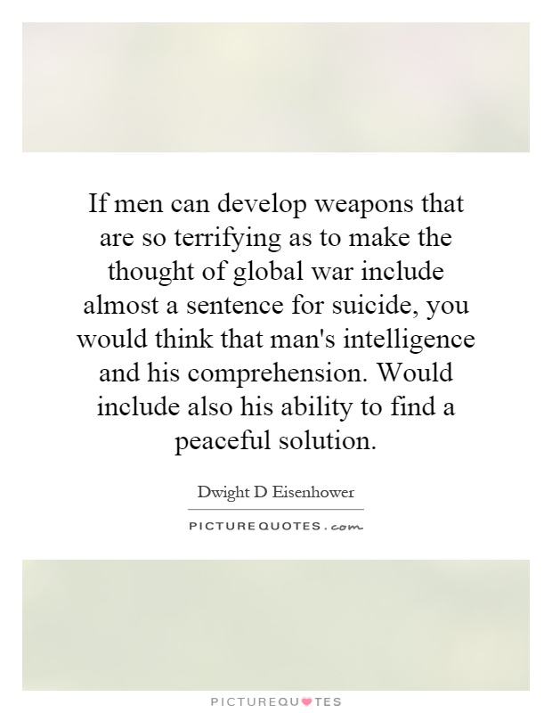 If men can develop weapons that are so terrifying as to make the thought of global war include almost a sentence for suicide, you would think that man's intelligence and his comprehension. Would include also his ability to find a peaceful solution Picture Quote #1