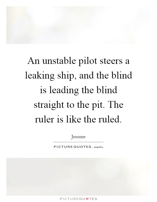 An unstable pilot steers a leaking ship, and the blind is leading the blind straight to the pit. The ruler is like the ruled Picture Quote #1