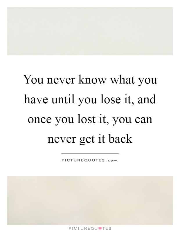 You never know what you have until you lose it, and once you lost it, you can never get it back Picture Quote #1