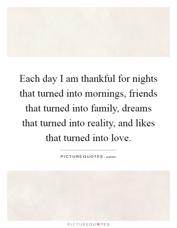 Each day I am thankful for nights that turned into mornings, friends that turned into family, dreams that turned into reality, and likes that turned into love Picture Quote #1