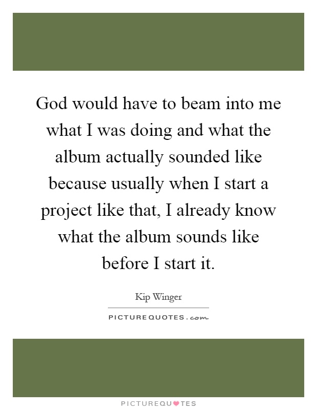 God would have to beam into me what I was doing and what the album actually sounded like because usually when I start a project like that, I already know what the album sounds like before I start it Picture Quote #1