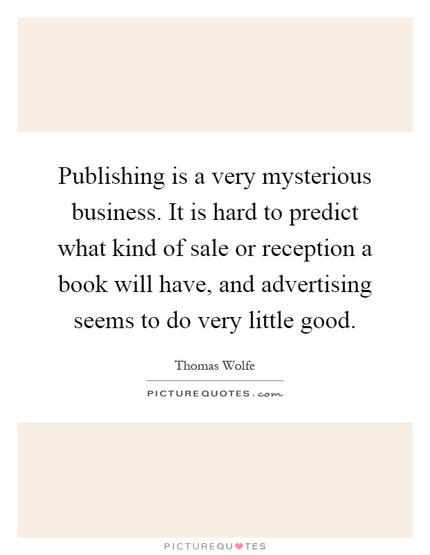 Publishing is a very mysterious business. It is hard to predict what kind of sale or reception a book will have, and advertising seems to do very little good Picture Quote #1