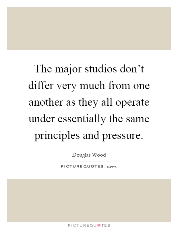 The major studios don’t differ very much from one another as they all operate under essentially the same principles and pressure Picture Quote #1