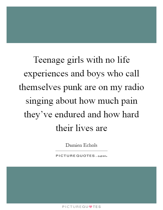 Teenage girls with no life experiences and boys who call themselves punk are on my radio singing about how much pain they’ve endured and how hard their lives are Picture Quote #1