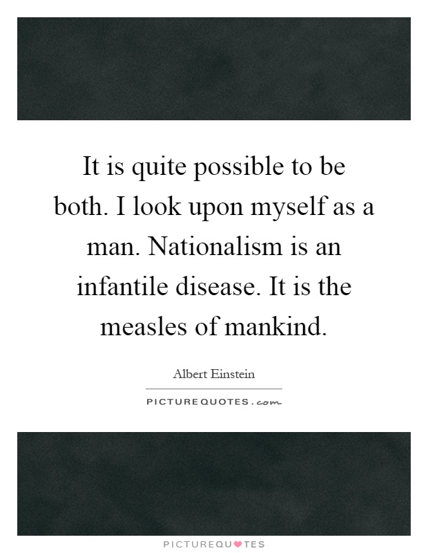 It is quite possible to be both. I look upon myself as a man. Nationalism is an infantile disease. It is the measles of mankind Picture Quote #1