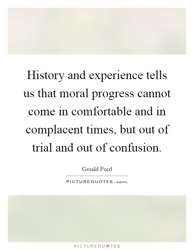 History and experience tells us that moral progress cannot come in comfortable and in complacent times, but out of trial and out of confusion Picture Quote #1
