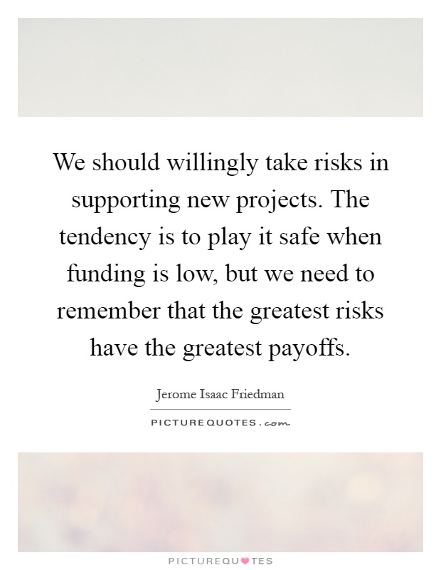 We should willingly take risks in supporting new projects. The tendency is to play it safe when funding is low, but we need to remember that the greatest risks have the greatest payoffs Picture Quote #1