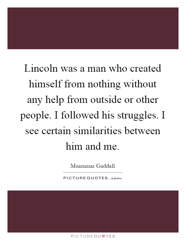 Lincoln was a man who created himself from nothing without any help from outside or other people. I followed his struggles. I see certain similarities between him and me Picture Quote #1