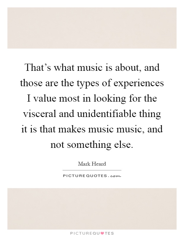 That’s what music is about, and those are the types of experiences I value most in looking for the visceral and unidentifiable thing it is that makes music music, and not something else Picture Quote #1