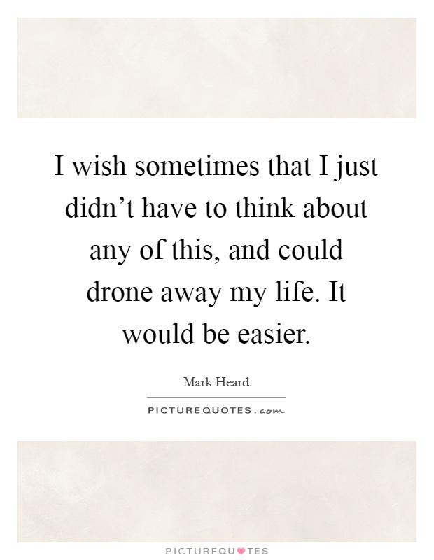 I wish sometimes that I just didn’t have to think about any of this, and could drone away my life. It would be easier Picture Quote #1