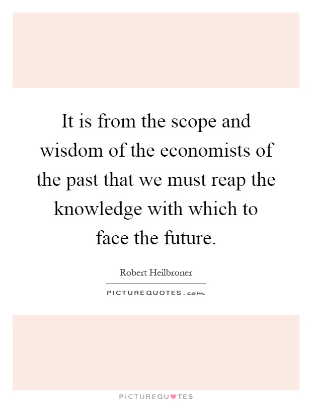 It is from the scope and wisdom of the economists of the past that we must reap the knowledge with which to face the future Picture Quote #1