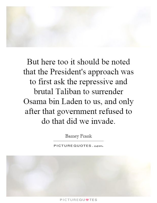 But here too it should be noted that the President's approach was to first ask the repressive and brutal Taliban to surrender Osama bin Laden to us, and only after that government refused to do that did we invade Picture Quote #1