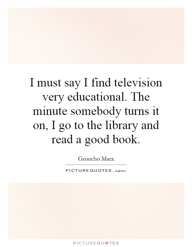 I must say I find television very educational. The minute somebody turns it on, I go to the library and read a good book Picture Quote #1