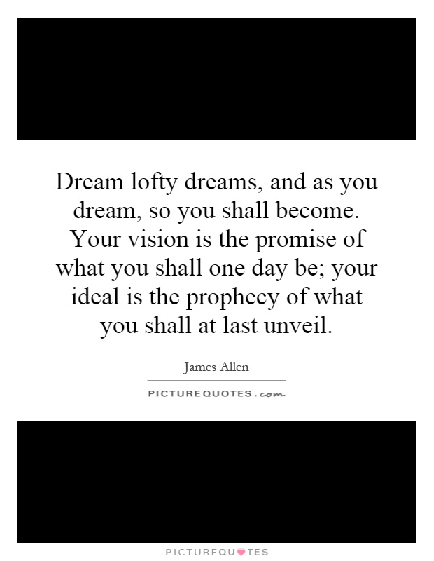 Dream lofty dreams, and as you dream, so you shall become. Your vision is the promise of what you shall one day be; your ideal is the prophecy of what you shall at last unveil Picture Quote #1