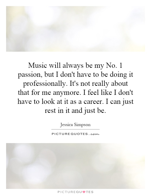 Music will always be my No. 1 passion, but I don't have to be doing it professionally. It's not really about that for me anymore. I feel like I don't have to look at it as a career. I can just rest in it and just be Picture Quote #1