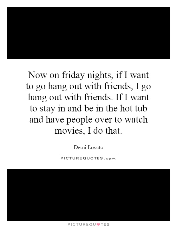 Now on friday nights, if I want to go hang out with friends, I go hang out with friends. If I want to stay in and be in the hot tub and have people over to watch movies, I do that Picture Quote #1