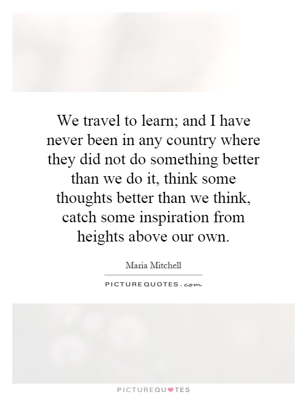 We travel to learn; and I have never been in any country where they did not do something better than we do it, think some thoughts better than we think, catch some inspiration from heights above our own Picture Quote #1