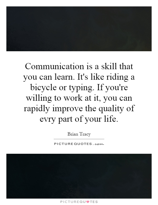 Communication is a skill that you can learn. It's like riding a bicycle or typing. If you're willing to work at it, you can rapidly improve the quality of evry part of your life Picture Quote #1