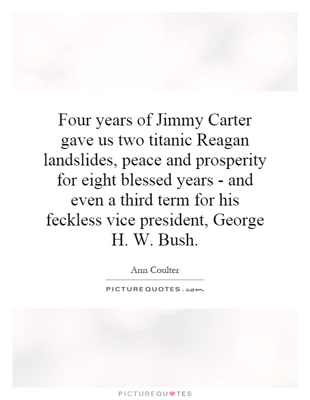 Four years of Jimmy Carter gave us two titanic Reagan landslides, peace and prosperity for eight blessed years - and even a third term for his feckless vice president, George H. W. Bush Picture Quote #1