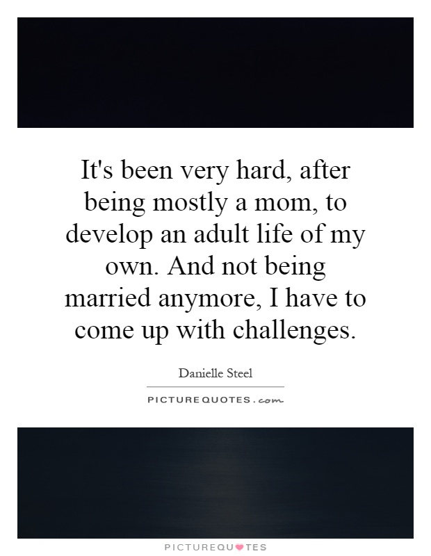 It's been very hard, after being mostly a mom, to develop an adult life of my own. And not being married anymore, I have to come up with challenges Picture Quote #1
