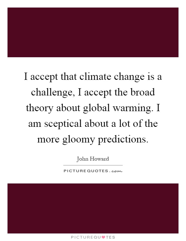 I accept that climate change is a challenge, I accept the broad theory about global warming. I am sceptical about a lot of the more gloomy predictions Picture Quote #1