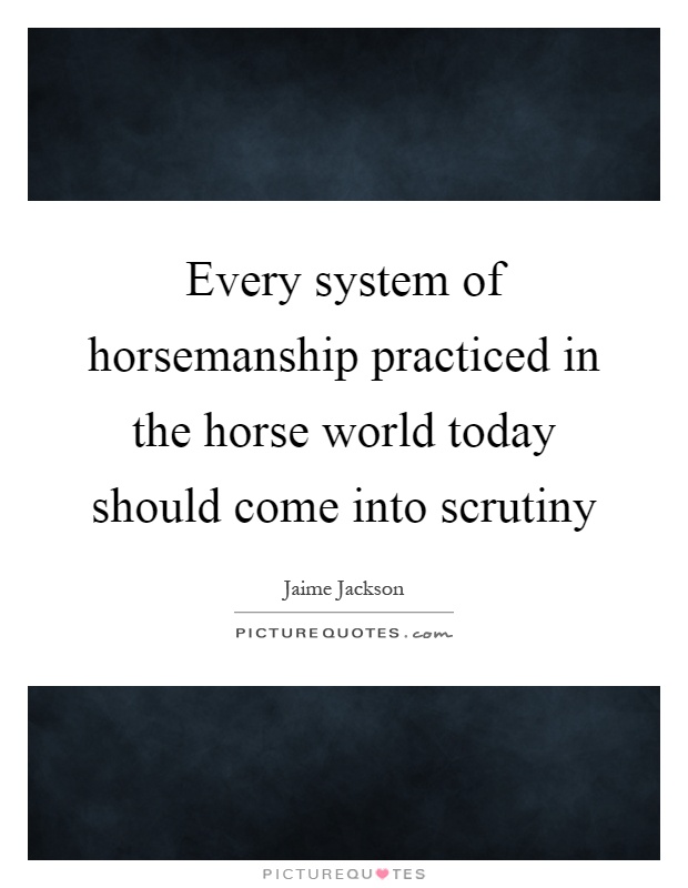 Every system of horsemanship practiced in the horse world today should come into scrutiny Picture Quote #1