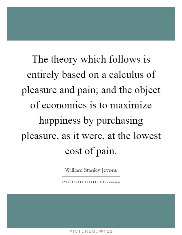 The theory which follows is entirely based on a calculus of pleasure and pain; and the object of economics is to maximize happiness by purchasing pleasure, as it were, at the lowest cost of pain Picture Quote #1