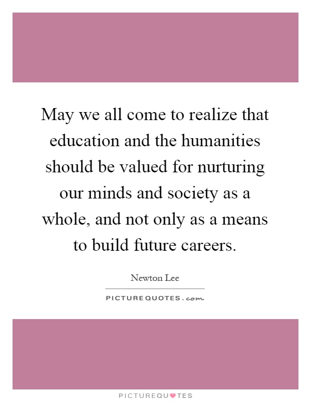 May we all come to realize that education and the humanities should be valued for nurturing our minds and society as a whole, and not only as a means to build future careers Picture Quote #1