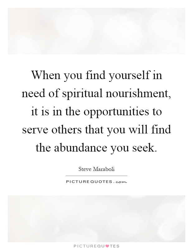 When you find yourself in need of spiritual nourishment, it is in the opportunities to serve others that you will find the abundance you seek Picture Quote #1