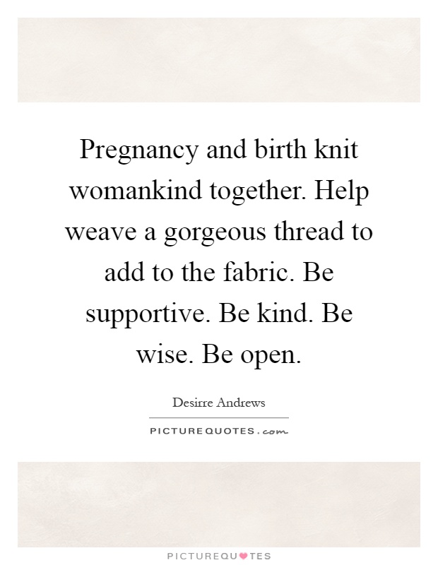 Pregnancy and birth knit womankind together. Help weave a gorgeous thread to add to the fabric. Be supportive. Be kind. Be wise. Be open Picture Quote #1
