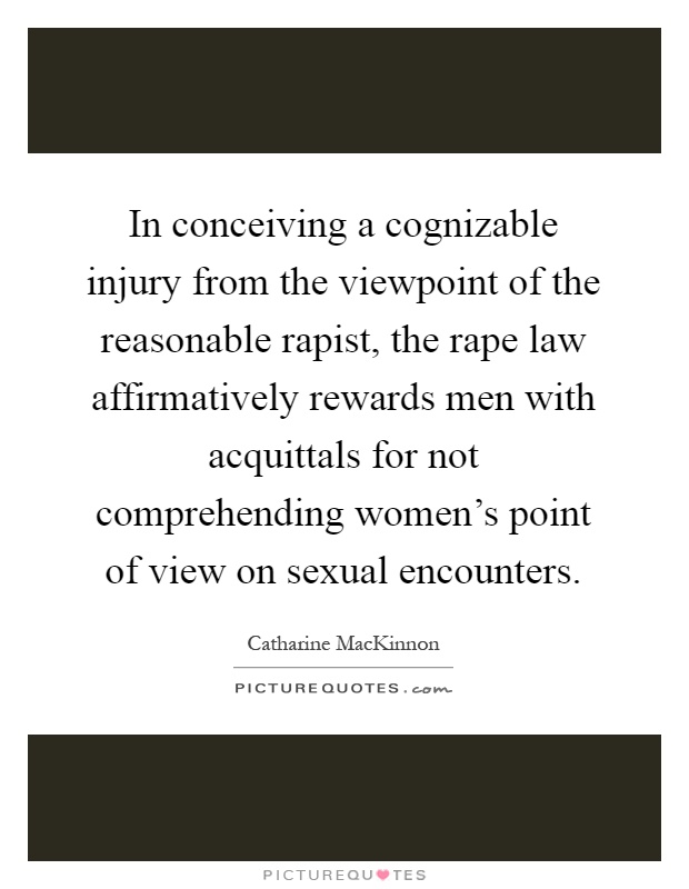 In conceiving a cognizable injury from the viewpoint of the reasonable rapist, the rape law affirmatively rewards men with acquittals for not comprehending women’s point of view on sexual encounters Picture Quote #1