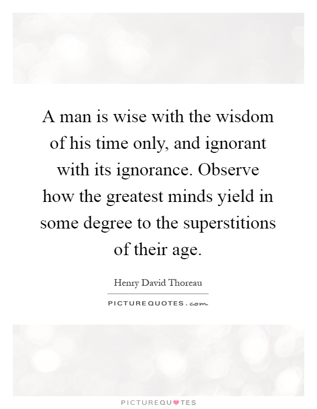 A man is wise with the wisdom of his time only, and ignorant with its ignorance. Observe how the greatest minds yield in some degree to the superstitions of their age Picture Quote #1