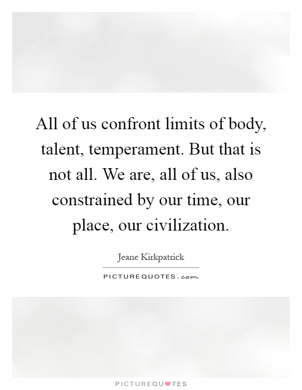 All of us confront limits of body, talent, temperament. But that is not all. We are, all of us, also constrained by our time, our place, our civilization Picture Quote #1