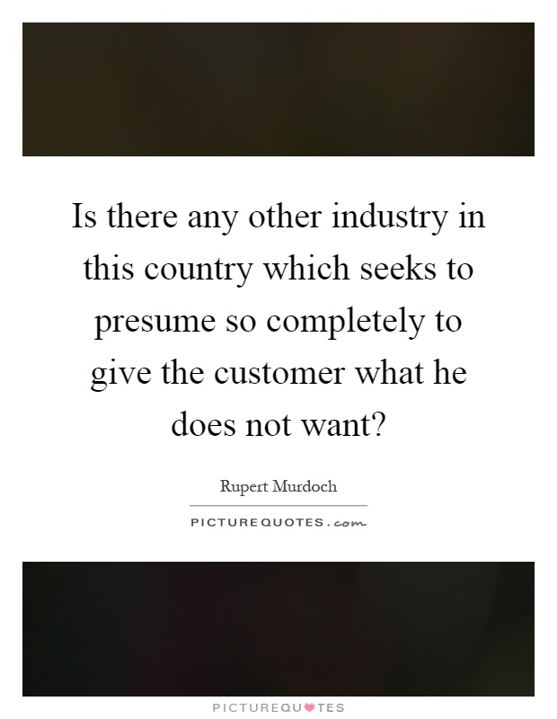 Is there any other industry in this country which seeks to presume so completely to give the customer what he does not want? Picture Quote #1