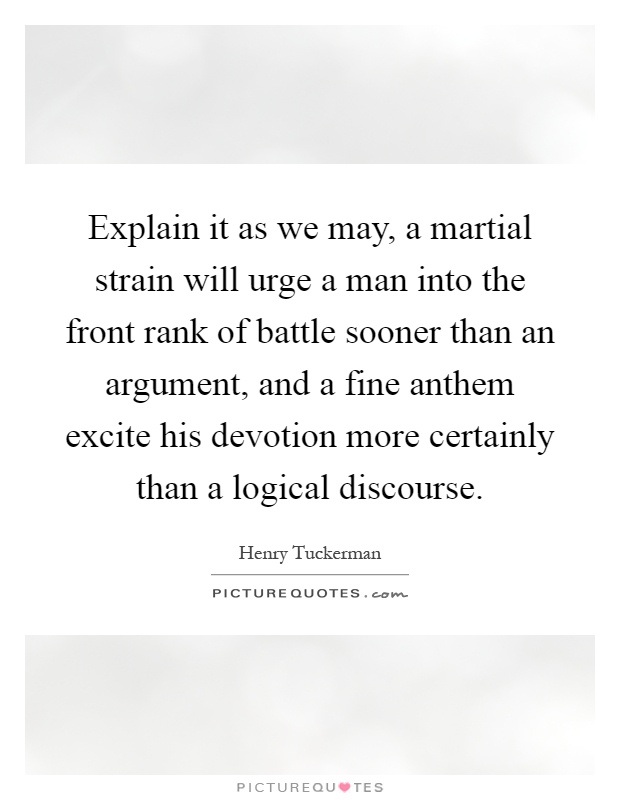 Explain it as we may, a martial strain will urge a man into the front rank of battle sooner than an argument, and a fine anthem excite his devotion more certainly than a logical discourse Picture Quote #1