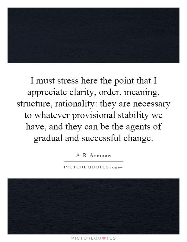 I must stress here the point that I appreciate clarity, order, meaning, structure, rationality: they are necessary to whatever provisional stability we have, and they can be the agents of gradual and successful change Picture Quote #1