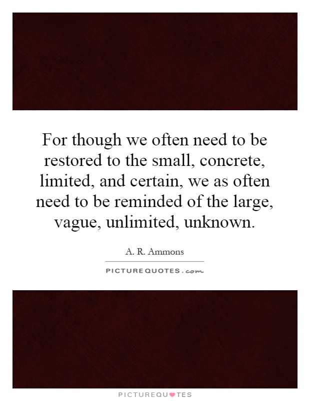 For though we often need to be restored to the small, concrete, limited, and certain, we as often need to be reminded of the large, vague, unlimited, unknown Picture Quote #1