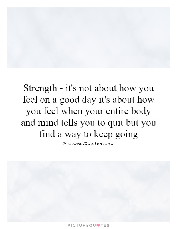 Strength - it's not about how you feel on a good day it's about how you feel when your entire body and mind tells you to quit but you find a way to keep going Picture Quote #1