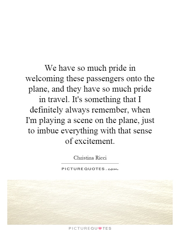 We have so much pride in welcoming these passengers onto the plane, and they have so much pride in travel. It's something that I definitely always remember, when I'm playing a scene on the plane, just to imbue everything with that sense of excitement Picture Quote #1