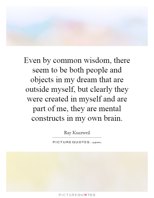 Even by common wisdom, there seem to be both people and objects in my dream that are outside myself, but clearly they were created in myself and are part of me, they are mental constructs in my own brain Picture Quote #1