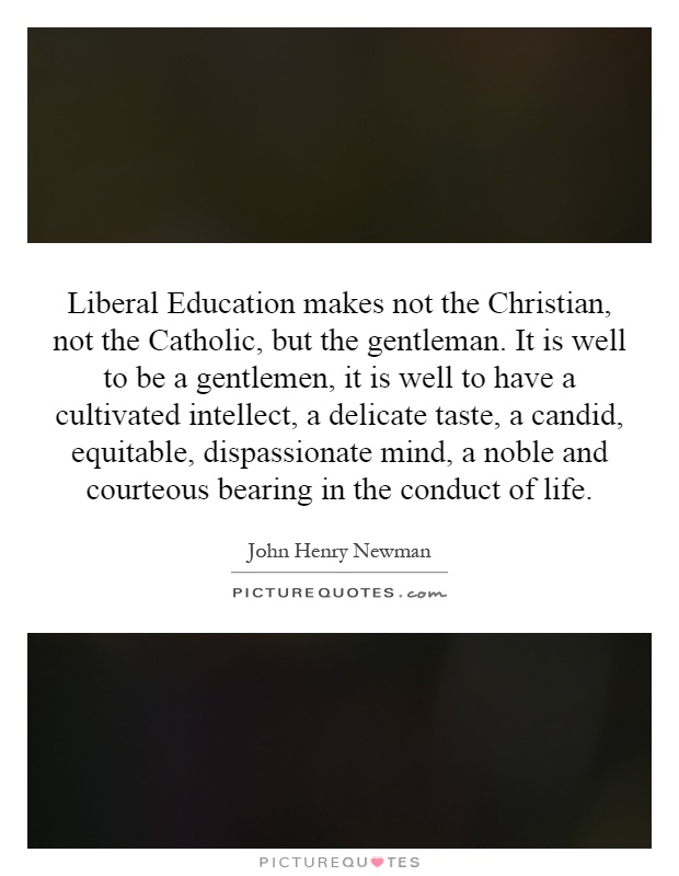 Liberal Education makes not the Christian, not the Catholic, but the gentleman. It is well to be a gentlemen, it is well to have a cultivated intellect, a delicate taste, a candid, equitable, dispassionate mind, a noble and courteous bearing in the conduct of life Picture Quote #1