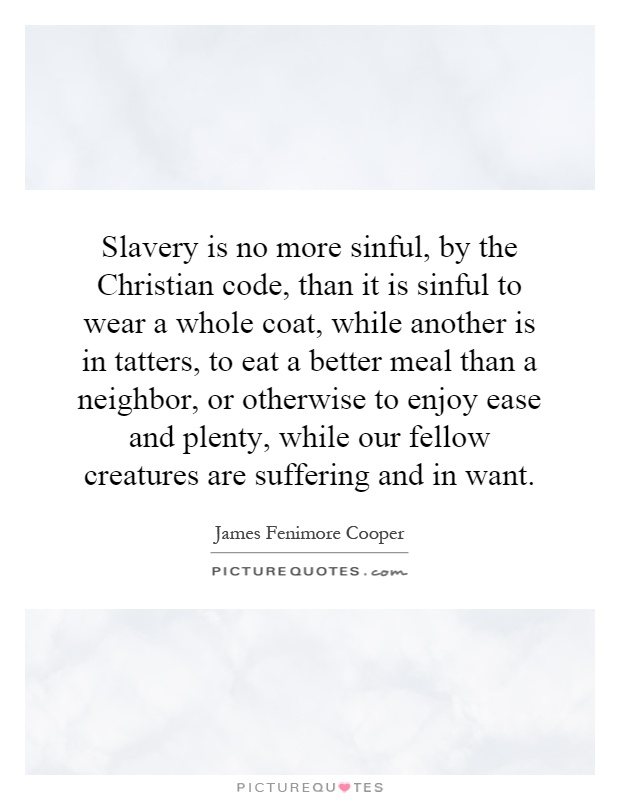 Slavery is no more sinful, by the Christian code, than it is sinful to wear a whole coat, while another is in tatters, to eat a better meal than a neighbor, or otherwise to enjoy ease and plenty, while our fellow creatures are suffering and in want Picture Quote #1