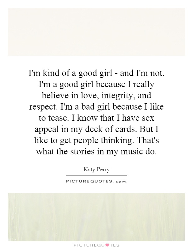 I'm kind of a good girl - and I'm not. I'm a good girl because I really believe in love, integrity, and respect. I'm a bad girl because I like to tease. I know that I have sex appeal in my deck of cards. But I like to get people thinking. That's what the stories in my music do Picture Quote #1