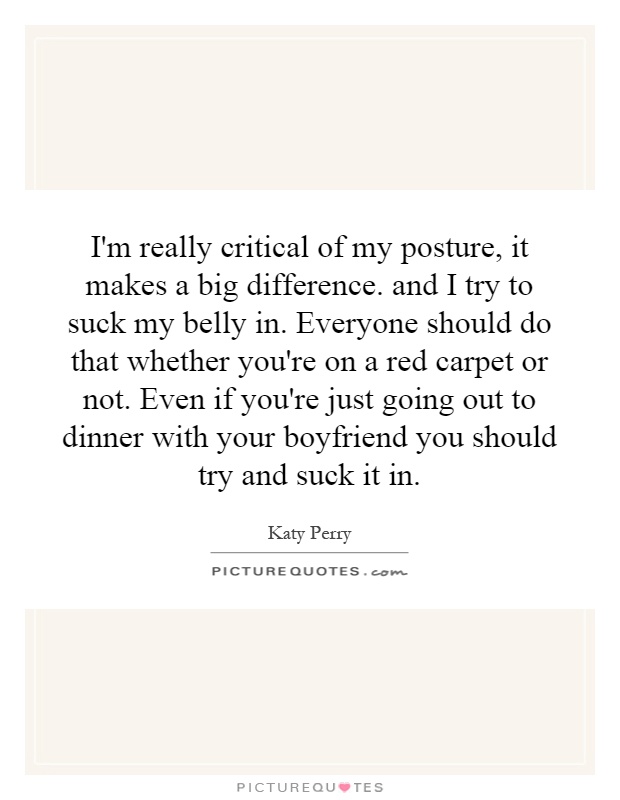 I'm really critical of my posture, it makes a big difference. and I try to suck my belly in. Everyone should do that whether you're on a red carpet or not. Even if you're just going out to dinner with your boyfriend you should try and suck it in Picture Quote #1