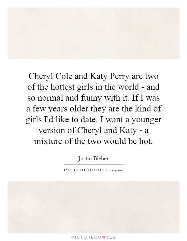 Cheryl Cole and Katy Perry are two of the hottest girls in the world - and so normal and funny with it. If I was a few years older they are the kind of girls I'd like to date. I want a younger version of Cheryl and Katy - a mixture of the two would be hot Picture Quote #1