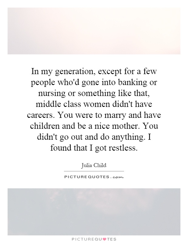 In my generation, except for a few people who'd gone into banking or nursing or something like that, middle class women didn't have careers. You were to marry and have children and be a nice mother. You didn't go out and do anything. I found that I got restless Picture Quote #1