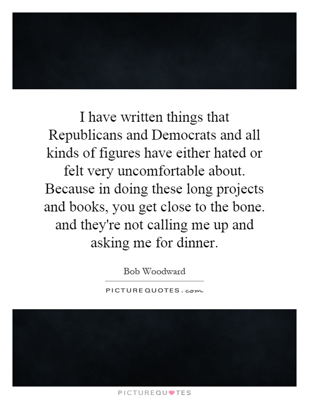 I have written things that Republicans and Democrats and all kinds of figures have either hated or felt very uncomfortable about. Because in doing these long projects and books, you get close to the bone. and they're not calling me up and asking me for dinner Picture Quote #1