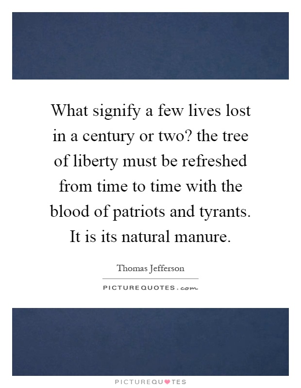 What signify a few lives lost in a century or two? the tree of liberty must be refreshed from time to time with the blood of patriots and tyrants. It is its natural manure Picture Quote #1