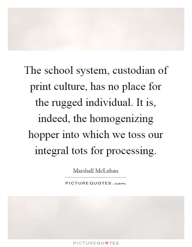 The school system, custodian of print culture, has no place for the rugged individual. It is, indeed, the homogenizing hopper into which we toss our integral tots for processing Picture Quote #1