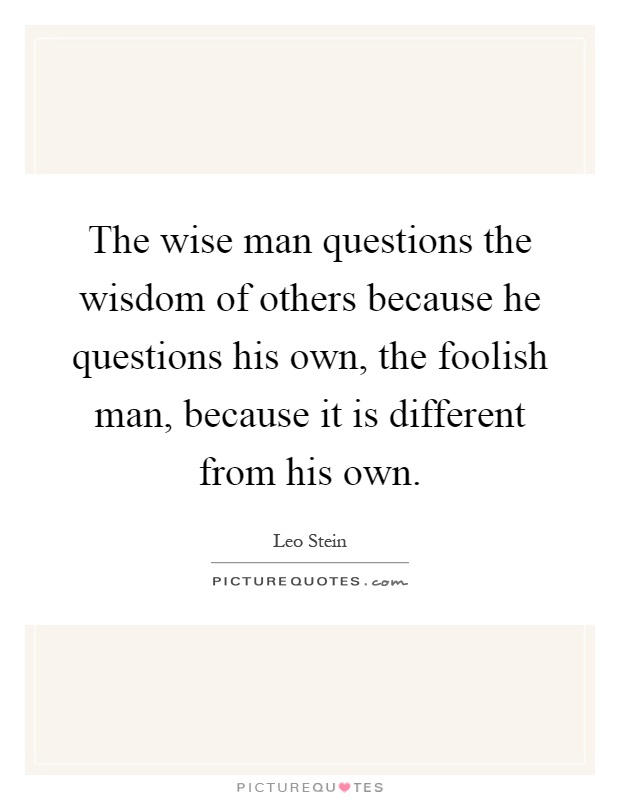 The wise man questions the wisdom of others because he questions his own, the foolish man, because it is different from his own Picture Quote #1